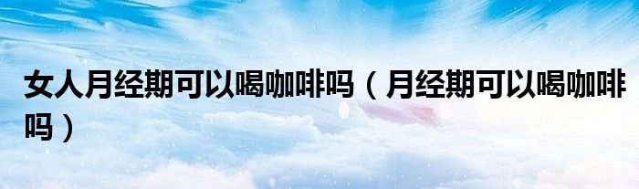 女人月經(jīng)期可以喝咖啡嗎（月經(jīng)期可以喝咖啡嗎）