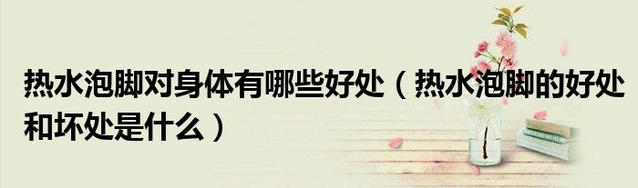 熱水泡腳對身體有哪些好處（熱水泡腳的好處和壞處是什么）