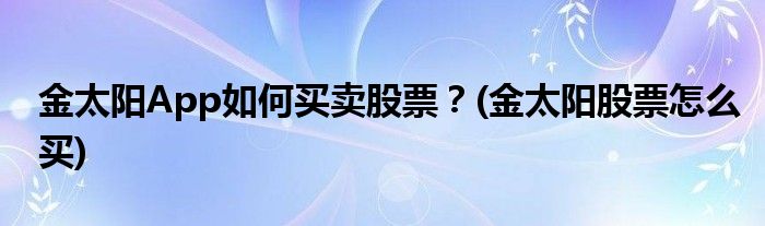 金太陽(yáng)App如何買賣股票？(金太陽(yáng)股票怎么買)