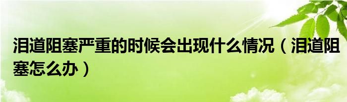 淚道阻塞嚴重的時候會出現(xiàn)什么情況(淚道阻塞怎么辦)