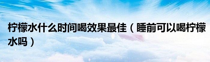 檸檬水什么時間喝效果最佳（睡前可以喝檸檬水嗎）