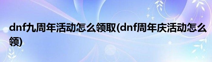 dnf九周年活動怎么領取(dnf周年慶活動怎么領)