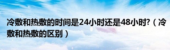 冷敷和熱敷的時(shí)間是24小時(shí)還是48小時(shí)?（冷敷和熱敷的區(qū)別）