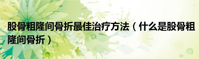 股骨粗隆間骨折最佳治療方法（什么是股骨粗隆間骨折）