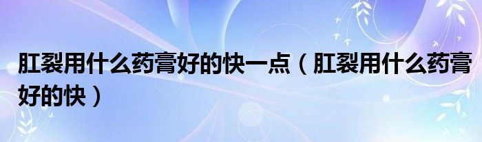肛裂用什么藥膏好的快一點(diǎn)（肛裂用什么藥膏好的快）