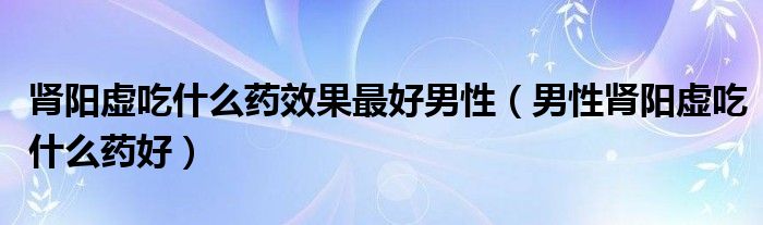 腎陽虛吃什么藥效果最好男性（男性腎陽虛吃什么藥好）