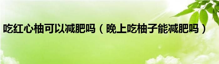 吃紅心柚可以減肥嗎（晚上吃柚子能減肥嗎）