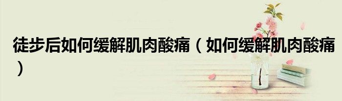 徒步后如何緩解肌肉酸痛(如何緩解肌肉酸痛)