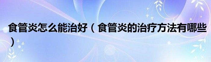 食管炎怎么能治好（食管炎的治療方法有哪些）