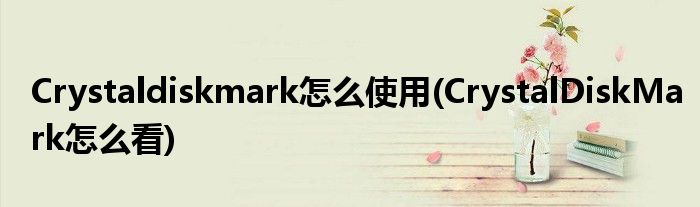 Crystaldiskmark怎么使用(CrystalDiskMark怎么看)
