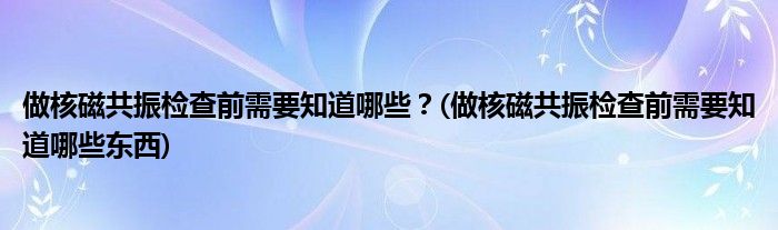 做核磁共振檢查前需要知道哪些？(做核磁共振檢查前需要知道哪些東西)
