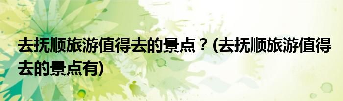 去撫順旅游值得去的景點(diǎn)？(去撫順旅游值得去的景點(diǎn)有)