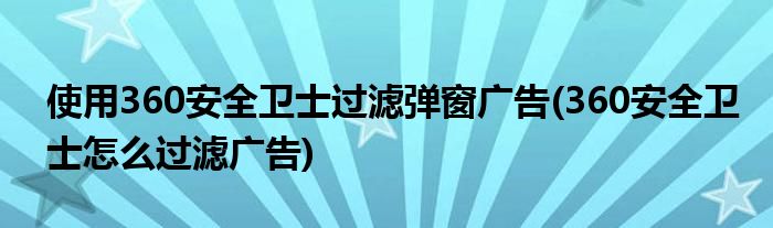 使用360安全衛(wèi)士過濾彈窗廣告(360安全衛(wèi)士怎么過濾廣告)