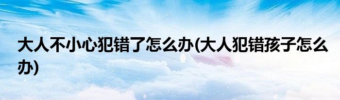大人不小心犯錯了怎么辦(大人犯錯孩子怎么辦)