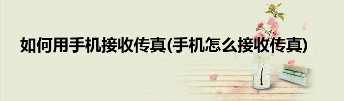 如何用手機接收傳真(手機怎么接收傳真)