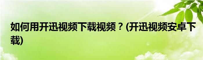 如何用開(kāi)迅視頻下載視頻？(開(kāi)迅視頻安卓下載)