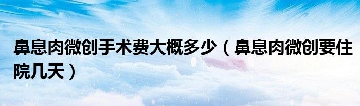 鼻息肉微創(chuàng)手術費大概多少（鼻息肉微創(chuàng)要住院幾天）