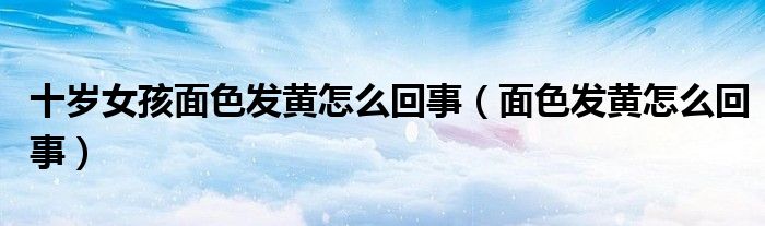 十歲女孩面色發(fā)黃怎么回事（面色發(fā)黃怎么回事）