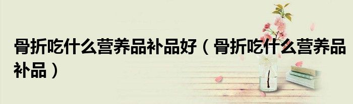 骨折吃什么營(yíng)養(yǎng)品補(bǔ)品好（骨折吃什么營(yíng)養(yǎng)品補(bǔ)品）