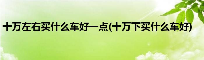 十萬(wàn)左右買什么車好一點(diǎn)(十萬(wàn)下買什么車好)