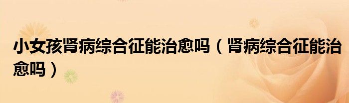 小女孩腎病綜合征能治愈嗎(腎病綜合征能治愈嗎)