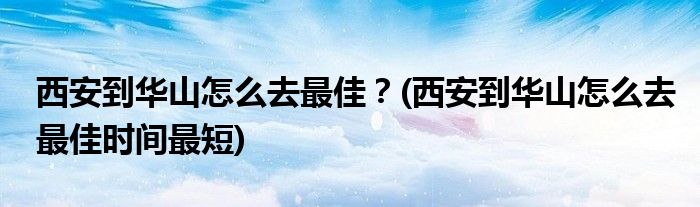 西安到華山怎么去最佳？(西安到華山怎么去最佳時間最短)