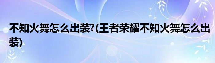 不知火舞怎么出裝?(王者榮耀不知火舞怎么出裝)