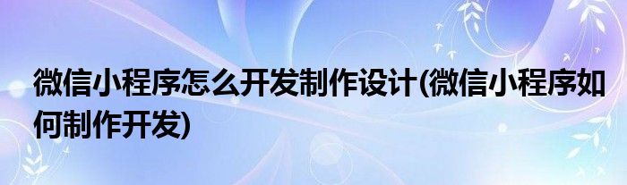 微信小程序怎么開發(fā)制作設(shè)計(jì)(微信小程序如何制作開發(fā))