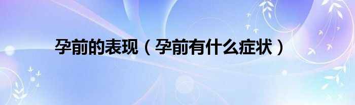 孕前的表現(xiàn)（孕前有什么癥狀）