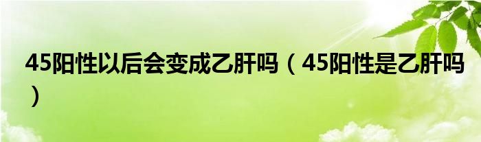 45陽性以后會(huì)變成乙肝嗎（45陽性是乙肝嗎）