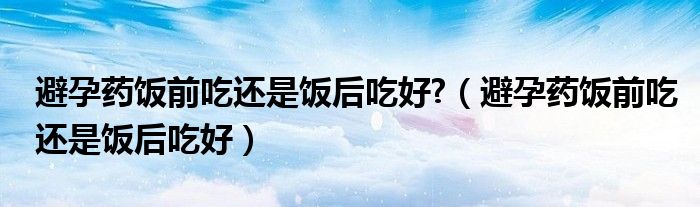 避孕藥飯前吃還是飯后吃好?（避孕藥飯前吃還是飯后吃好）
