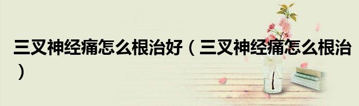 三叉神經(jīng)痛怎么根治好(三叉神經(jīng)痛怎么根治)