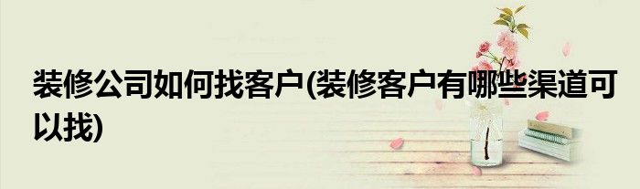裝修公司如何找客戶(裝修客戶有哪些渠道可以找)