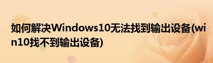 如何解決Windows10無(wú)法找到輸出設(shè)備(win10找不到輸出設(shè)備)