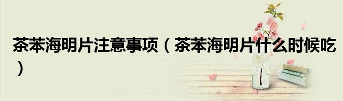 茶苯海明片注意事項（茶苯海明片什么時候吃）