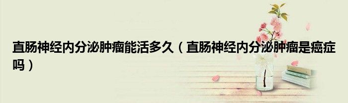 直腸神經(jīng)內(nèi)分泌腫瘤能活多久（直腸神經(jīng)內(nèi)分泌腫瘤是癌癥嗎）