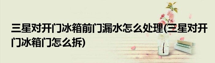 三星對(duì)開門冰箱前門漏水怎么處理(三星對(duì)開門冰箱門怎么拆)