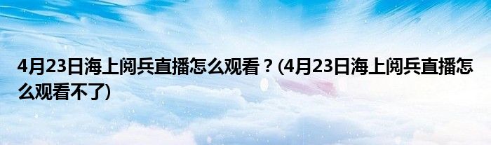 4月23日海上閱兵直播怎么觀看？(4月23日海上閱兵直播怎么觀看不了)