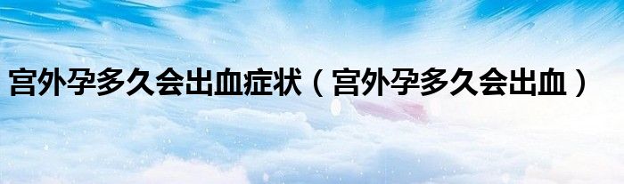 宮外孕多久會(huì)出血癥狀（宮外孕多久會(huì)出血）