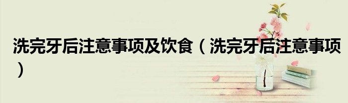 洗完牙后注意事項(xiàng)及飲食（洗完牙后注意事項(xiàng)）