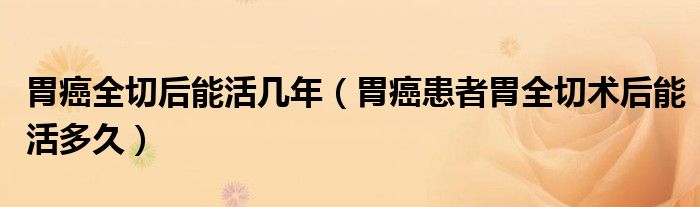 胃癌全切后能活幾年(胃癌患者胃全切術(shù)后能活多久)