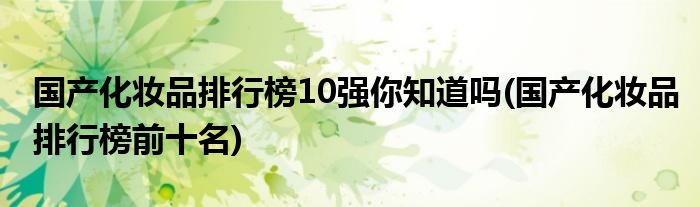 國產(chǎn)化妝品排行榜10強你知道嗎(國產(chǎn)化妝品排行榜前十名)