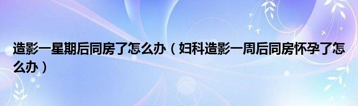 造影一星期后同房了怎么辦（婦科造影一周后同房懷孕了怎么辦）