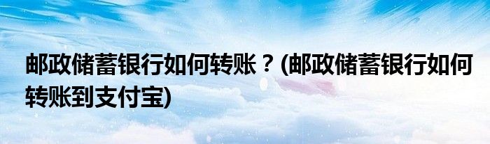 郵政儲蓄銀行如何轉(zhuǎn)賬？(郵政儲蓄銀行如何轉(zhuǎn)賬到支付寶)