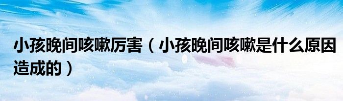 小孩晚間咳嗽厲害（小孩晚間咳嗽是什么原因造成的）