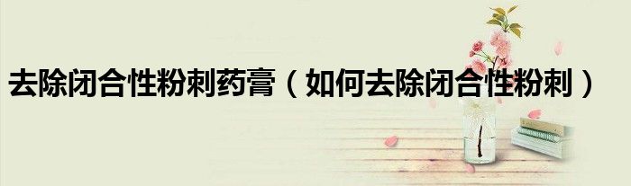 去除閉合性粉刺藥膏(如何去除閉合性粉刺)