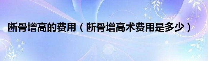 斷骨增高的費(fèi)用（斷骨增高術(shù)費(fèi)用是多少）
