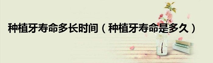 種植牙壽命多長時間(種植牙壽命是多久)