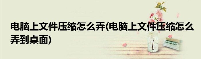 電腦上文件壓縮怎么弄(電腦上文件壓縮怎么弄到桌面)