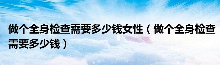 做個全身檢查需要多少錢女性（做個全身檢查需要多少錢）